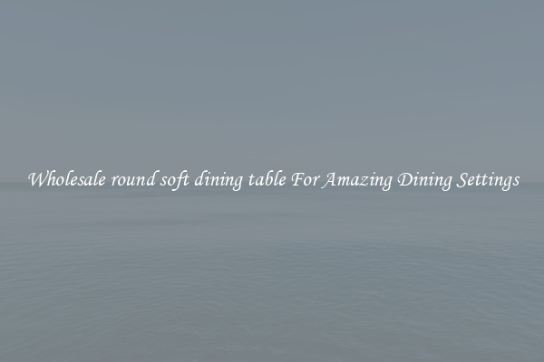 Wholesale round soft dining table For Amazing Dining Settings